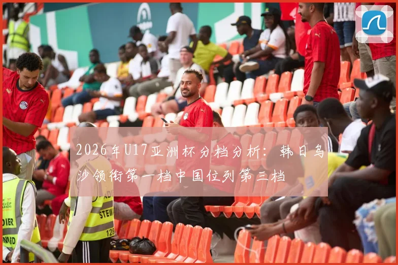 2026年U17亚洲杯分档分析：韩日乌沙领衔第一档中国位列第三档