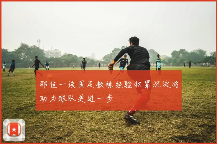 邵佳一谈国足教练经验积累沉淀将助力球队更进一步