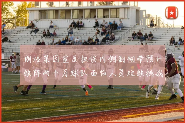 朗格莱因重度扭伤内侧副韧带预计缺阵两个月球队面临人员短缺挑战