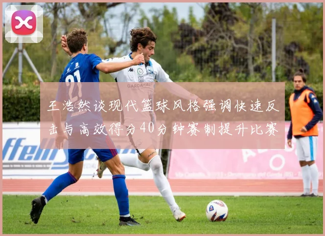 王浩然谈现代篮球风格强调快速反击与高效得分40分钟赛制提升比赛观赏性