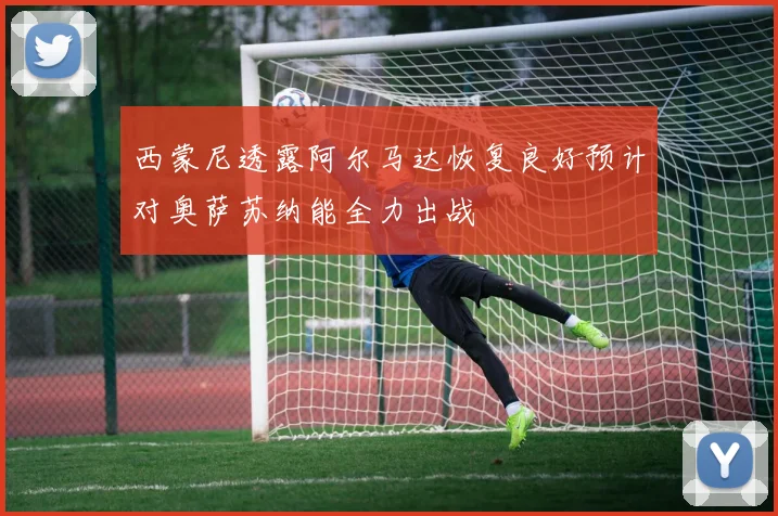 西蒙尼透露阿尔马达恢复良好预计对奥萨苏纳能全力出战