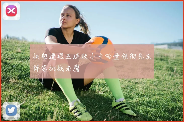 快船遭遇五连败小卡哈登领衔先发阵容挑战老鹰