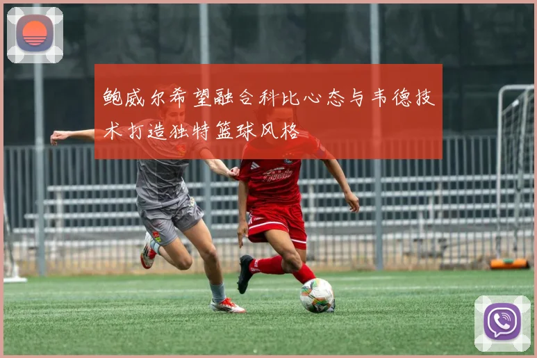 鲍威尔希望融合科比心态与韦德技术打造独特篮球风格