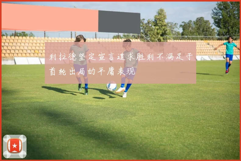 利拉德坚定宣言追求胜利不满足于首轮出局的平庸表现