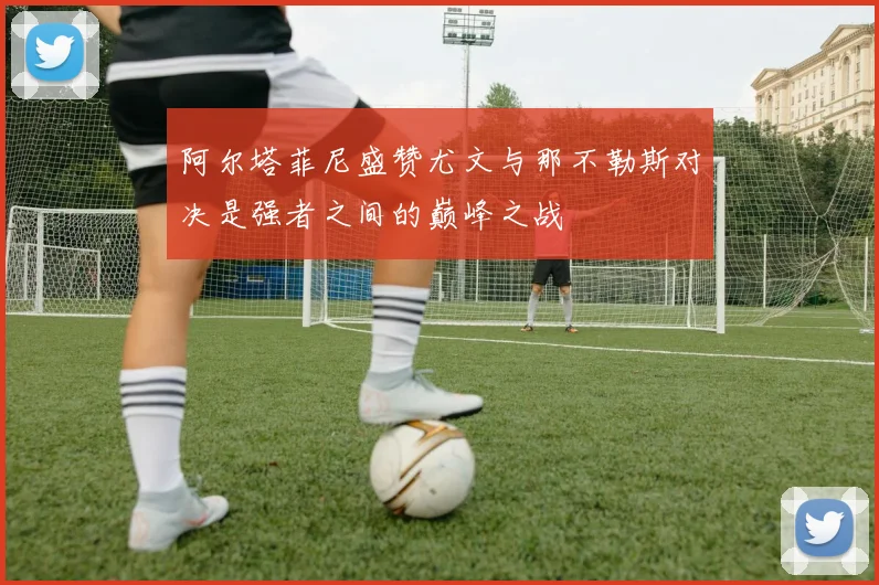 阿尔塔菲尼盛赞尤文与那不勒斯对决是强者之间的巅峰之战