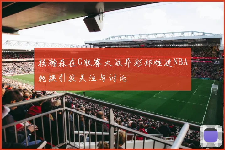 杨瀚森在G联赛大放异彩却难进NBA轮换引发关注与讨论
