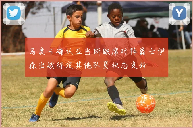 乌度卡确认亚当斯缺席对阵爵士伊森出战待定其他队员状态良好