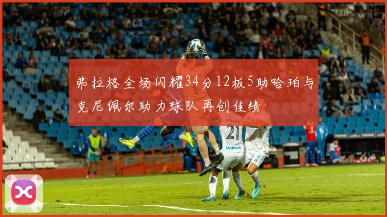 弗拉格全场闪耀34分12板5助哈珀与克尼佩尔助力球队再创佳绩