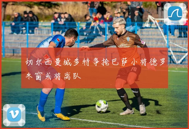 切尔西曼城多特争抢巴萨小将德罗冬窗或将离队