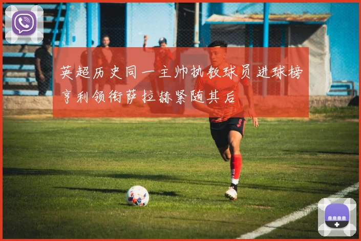 英超历史同一主帅执教球员进球榜亨利领衔萨拉赫紧随其后