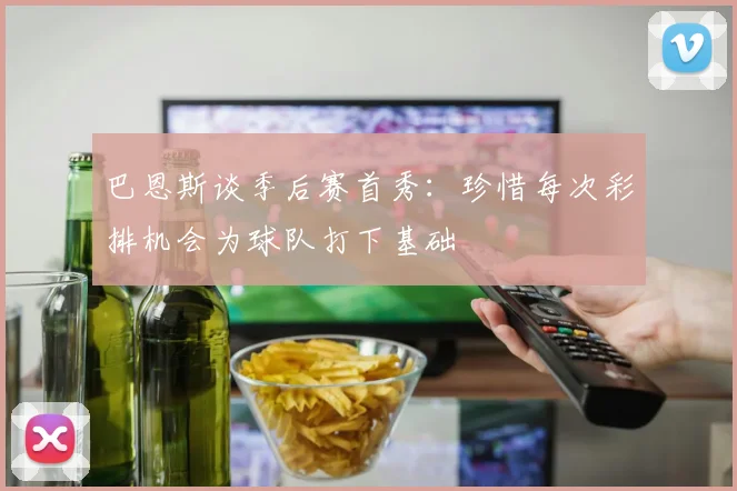 巴恩斯谈季后赛首秀：珍惜每次彩排机会为球队打下基础