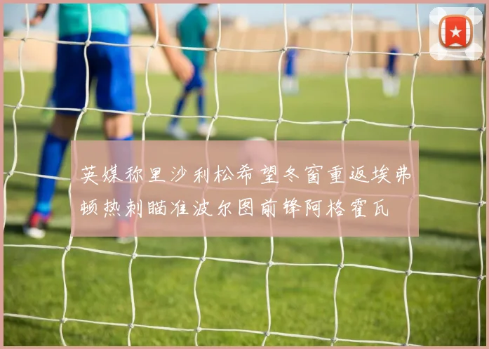 英媒称里沙利松希望冬窗重返埃弗顿热刺瞄准波尔图前锋阿格霍瓦