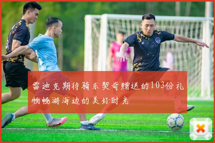 雷迪克期待骑东契奇赠送的103份礼物畅游海边的美好时光