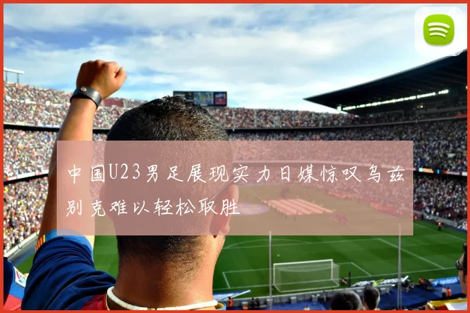 中国U23男足展现实力日媒惊叹乌兹别克难以轻松取胜