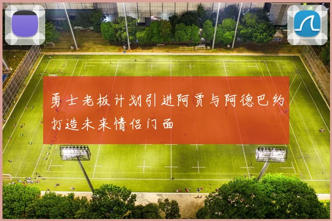 勇士老板计划引进阿贾与阿德巴约打造未来情侣门面