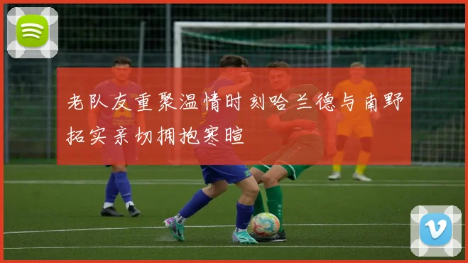 老队友重聚温情时刻哈兰德与南野拓实亲切拥抱寒暄