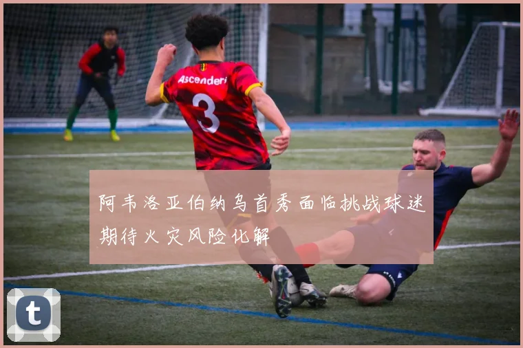 阿韦洛亚伯纳乌首秀面临挑战球迷期待火灾风险化解