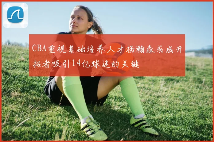 CBA重视基础培养人才杨瀚森或成开拓者吸引14亿球迷的关键