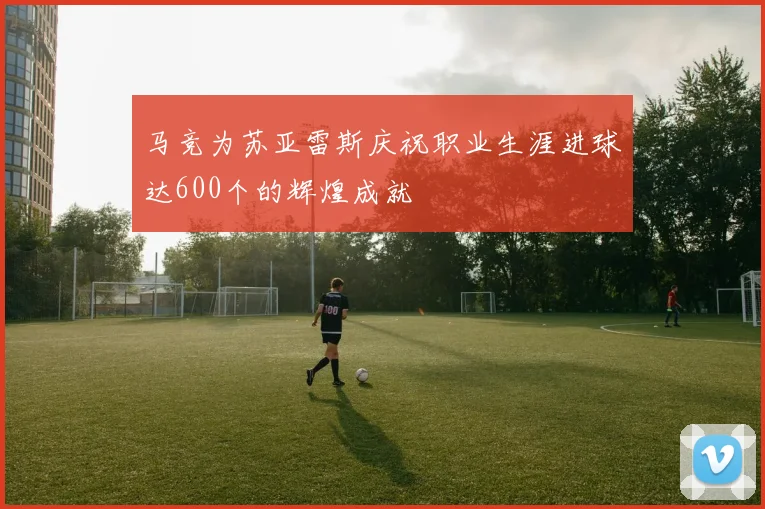 马竞为苏亚雷斯庆祝职业生涯进球达600个的辉煌成就