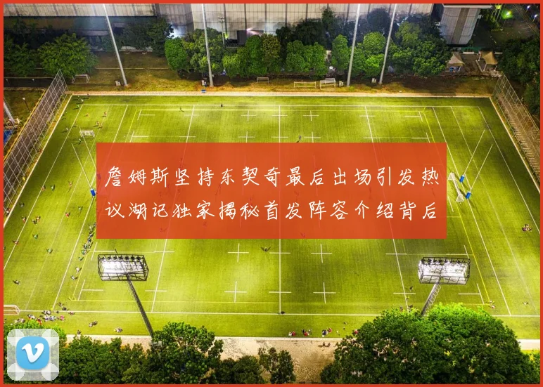 詹姆斯坚持东契奇最后出场引发热议湖记独家揭秘首发阵容介绍背后的故事