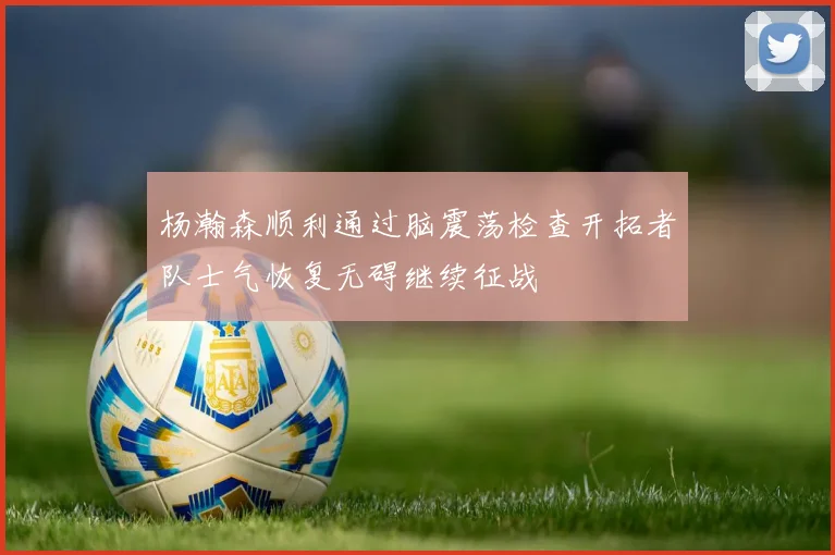 杨瀚森顺利通过脑震荡检查开拓者队士气恢复无碍继续征战
